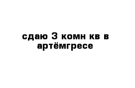 сдаю 3-комн кв в артёмгресе